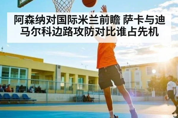阿森纳对国际米兰前瞻 萨卡与迪马尔科边路攻防对比谁占先机